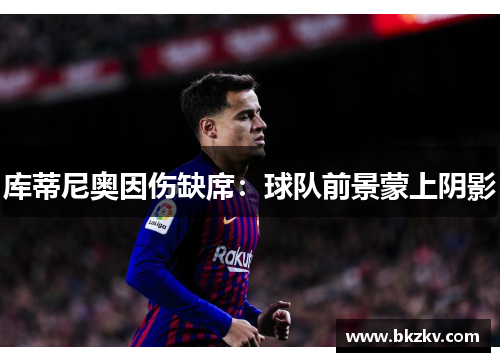 库蒂尼奥因伤缺席：球队前景蒙上阴影