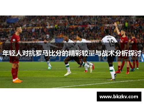 年轻人对抗罗马比分的精彩较量与战术分析探讨