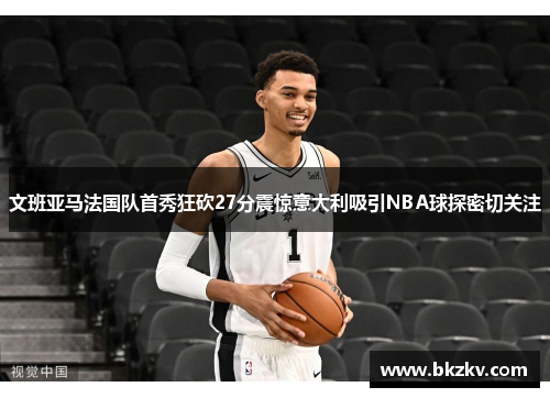 文班亚马法国队首秀狂砍27分震惊意大利吸引NBA球探密切关注