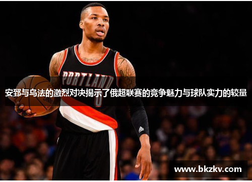 安郅与乌法的激烈对决揭示了俄超联赛的竞争魅力与球队实力的较量
